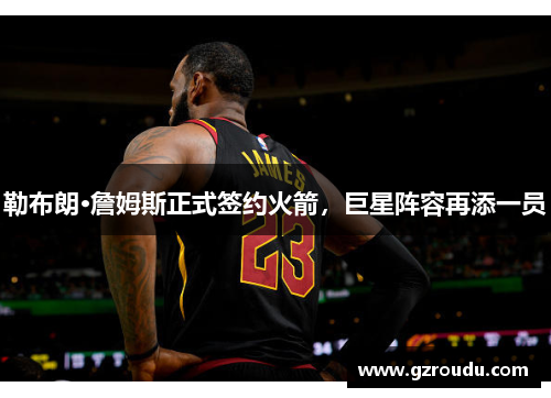勒布朗·詹姆斯正式签约火箭，巨星阵容再添一员