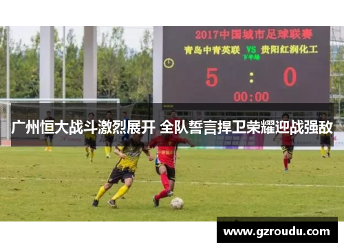 广州恒大战斗激烈展开 全队誓言捍卫荣耀迎战强敌