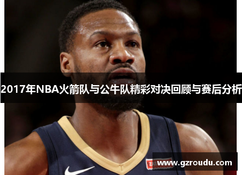 2017年NBA火箭队与公牛队精彩对决回顾与赛后分析