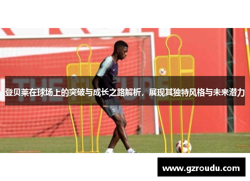 登贝莱在球场上的突破与成长之路解析，展现其独特风格与未来潜力