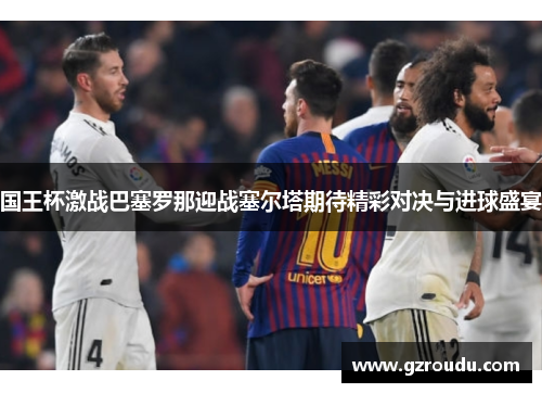 国王杯激战巴塞罗那迎战塞尔塔期待精彩对决与进球盛宴