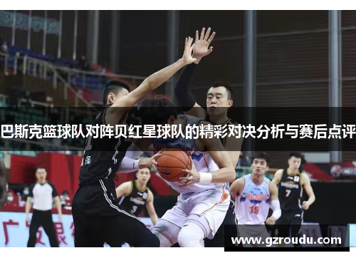 巴斯克篮球队对阵贝红星球队的精彩对决分析与赛后点评